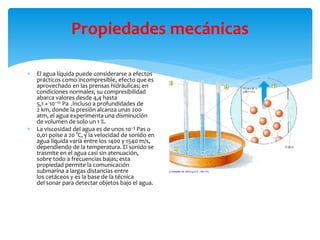 Propiedades mecánicas
 El agua líquida puede considerarse a efectos
prácticos como incompresible, efecto que es
aprovechado en las prensas hidráulicas; en
condiciones normales, su compresibilidad
abarca valores desde 4,4 hasta
5,1 × 10−10 Pa .Incluso a profundidades de
2 km, donde la presión alcanza unas 200
atm, el agua experimenta una disminución
de volumen de solo un 1 %.
 La viscosidad del agua es de unos 10−3 Pas o
0,01 poise a 20 °C, y la velocidad de sonido en
agua líquida varía entre los 1400 y 1540 m/s,
dependiendo de la temperatura. El sonido se
trasmite en el agua casi sin atenuación,
sobre todo a frecuencias bajas; esta
propiedad permite la comunicación
submarina a largas distancias entre
los cetáceos y es la base de la técnica
del sonar para detectar objetos bajo el agua.
 