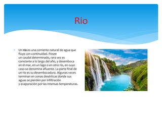 Rio
 Un río es una corriente natural de agua que
fluye con continuidad. Posee
un caudal determinado, rara vez es
constante a lo largo del año, y desemboca
en el mar, en un lago o en otro río, en cuyo
caso se denomina afluente. La parte final de
un río es su desembocadura. Algunas veces
terminan en zonas desérticas donde sus
aguas se pierden por infiltración
y evaporación por las intensas temperaturas.
 