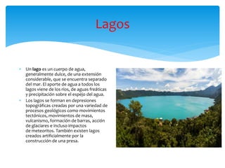 Lagos
 Un lago es un cuerpo de agua,
generalmente dulce, de una extensión
considerable, que se encuentra separado
del mar. El aporte de agua a todos los
lagos viene de los ríos, de aguas freáticas
y precipitación sobre el espejo del agua.
 Los lagos se forman en depresiones
topográficas creadas por una variedad de
procesos geológicos como movimientos
tectónicos, movimientos de masa,
vulcanismo, formación de barras, acción
de glaciares e incluso impactos
de meteoritos. También existen lagos
creados artificialmente por la
construcción de una presa.
 