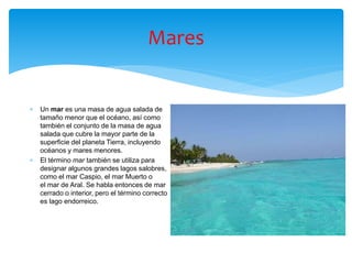 Mares
 Un mar es una masa de agua salada de
tamaño menor que el océano, así como
también el conjunto de la masa de agua
salada que cubre la mayor parte de la
superficie del planeta Tierra, incluyendo
océanos y mares menores.
 El término mar también se utiliza para
designar algunos grandes lagos salobres,
como el mar Caspio, el mar Muerto o
el mar de Aral. Se habla entonces de mar
cerrado o interior, pero el término correcto
es lago endorreico.
 