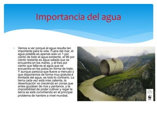 Importancia del agua
 Vamos a ver porqué el agua resulta tan
importante para la vida. Fuera del mar, el
agua potable es apenas solo un 1 por
ciento de todo el agua existente, el 96 por
ciento restante es agua salada que se
encuentra en los mares, y el tres por
ciento que falta es el agua que se
encuentra en los polos en forma de hielo.
Y aunque parezca que llueve a menudo y
que disponemos de forma muy gratuita e
ilimitada del agua, es todo lo contrario. La
tierra cada vez está mas caliente, la
desertización va creciendo en zonas que
antes gozaban de ríos y pantanos, y la
imposibilidad de poder cultivar y regar la
tierra se está convirtiendo en el principal
problema de hambre a nivel mundial.
 