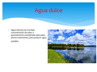 Agua dulce
 Agua natural con una baja
concentración de sales, o
generalmente considerada adecuada,
previo tratamiento, para producir agua
potable.
 