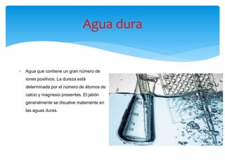 Agua dura
 Agua que contiene un gran número de
iones positivos. La dureza está
determinada por el número de átomos de
calcio y magnesio presentes. El jabón
generalmente se disuelve malamente en
las aguas duras.
 