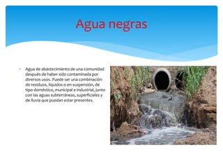 Agua negras
 Agua de abastecimiento de una comunidad
después de haber sido contaminada por
diversos usos. Puede ser una combinación
de residuos, líquidos o en suspensión, de
tipo doméstico, municipal e industrial, junto
con las aguas subterráneas, superficiales y
de lluvia que puedan estar presentes.
 