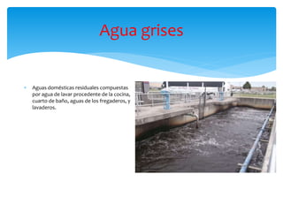 Agua grises
 Aguas domésticas residuales compuestas
por agua de lavar procedente de la cocina,
cuarto de baño, aguas de los fregaderos, y
lavaderos.
 