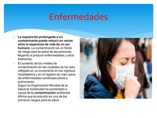 Enfermedades
 La exposición prolongada a un
contaminante puede reducir en varios
años la esperanza de vida de un ser
humano. La contaminación es un factor
de riesgo para la salud de las personas,
llegando a producir enfermedades y otros
trastornos.
 El aumento de los niveles de
contaminación en las ciudades se ha visto
reflejado en un incremento en los ingresos
hospitalarios y en el registro de más casos
de enfermedades cardiovasculares y
pulmonares.
Según la Organización Mundial de la
Salud la mortandad ha aumentado a
causa de la contaminación ambiental.
Afirma que la polución es uno de los
primeros riesgos para la salud.
 