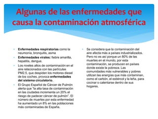 Algunas de las enfermedades que
causa la contaminación atmosférica
 Enfermedades respiratorias como la
neumonía, bronquitis, asma
 Enfermedades virales: fiebre amarilla,
hepatitis, dengue.
 Los niveles altos de contaminación en el
aire relacionados con las partículas
PM2.5, que despiden los motores diesel
de los coches, provoca enfermedades
del sistema circulatorio.
 El Grupo Español de Cáncer de Pulmón
alerta que “la alta tasa de contaminación
en las ciudades incrementa un 20% el
riesgo de padecer cáncer de pulmón”. El
número de muertes por esta enfermedad
ha aumentado un 8% en las poblaciones
más contaminadas de España.
 Se considera que la contaminación del
aire afecta más a países industrializados.
Pero no es así porque un 80% de las
muertes en el mundo, por esta
contaminación, se producen en países
donde existe la pobreza. Las
comunidades más vulnerables y pobres
utilizan las energías que más contaminan,
como el carbón, el estiércol y la leña, para
cocinar o calentarse dentro de sus
hogares.
 