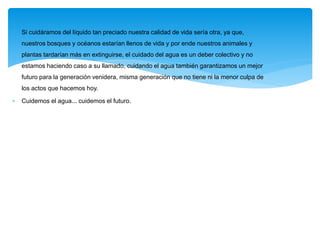  Si cuidáramos del líquido tan preciado nuestra calidad de vida sería otra, ya que,
nuestros bosques y océanos estarían llenos de vida y por ende nuestros animales y
plantas tardarían más en extinguirse, el cuidado del agua es un deber colectivo y no
estamos haciendo caso a su llamado, cuidando el agua también garantizamos un mejor
futuro para la generación venidera, misma generación que no tiene ni la menor culpa de
los actos que hacemos hoy.
 Cuidemos el agua... cuidemos el futuro.
 