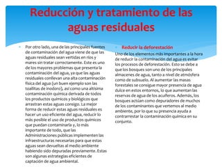 Reducción y tratamiento de las
aguas residuales
 Por otro lado, una de las principales fuentes
de contaminación del agua viene de que las
aguas residuales sean vertidas en ríos y
mares sin tratar correctamente. Este es uno
de los mayores problemas que presenta la
contaminación del agua, ya que las aguas
residuales conllevan una alta contaminación
física del agua (un buen ejemplo son las
toallitas de inodoro), así como una altísima
contaminación química derivada de todos
los productos químicos y biológicos que
arrastran estas aguas consigo. La mejor
forma de reducir estas aguas residuales es
hacer un uso eficiente del agua, reducir lo
más posible el uso de productos químicos
que puedan contaminarla y, lo más
importante de todo, que las
Administraciones públicas implementen las
infraestructuras necesarias para que estas
aguas sean devueltas al medio ambiente
habiendo sido depuradas previamente. Estas
son algunas estrategias eficientes de
captación de agua ambiental.
 Reducir la deforestación
Uno de los elementos más importantes a la hora
de reducir la contaminación del agua es evitar
los procesos de deforestación. Esto se debe a
que los bosques son uno de los principales
almacenes de agua, tanto a nivel de atmósfera
como de subsuelo. Al aumentar las masas
forestales se consigue mayor presencia de agua
dulce en estos entornos, lo que aumentan las
reservas de agua de los acuíferos. Además, los
bosques actúan como depuradores de muchos
de los contaminantes que vertemos al medio
ambiente, por lo que su presencia ayuda a
contrarrestar la contaminación química en su
conjunto.
 