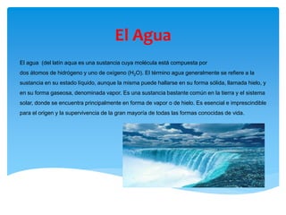 El Agua
El agua (del latín aqua es una sustancia cuya molécula está compuesta por
dos átomos de hidrógeno y uno de oxígeno (H2O). El término agua generalmente se refiere a la
sustancia en su estado líquido, aunque la misma puede hallarse en su forma sólida, llamada hielo, y
en su forma gaseosa, denominada vapor. Es una sustancia bastante común en la tierra y el sistema
solar, donde se encuentra principalmente en forma de vapor o de hielo. Es esencial e imprescindible
para el origen y la supervivencia de la gran mayoría de todas las formas conocidas de vida.
 