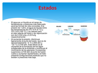 Estados
 El agua es un líquido en el rango de
temperaturas y presiones más adecuado
para las formas de vida conocidas: A la
presión de 1 atm), el agua es líquida entre
las temperaturas de 273,15 K (0 °C) y
373,15 K (100 °C). Los valores para
el calor latente de fusión y de vaporización
son de 0,334 kJ/g y 2,23 kJ/g
respectivamente.​
 Al aumentar la presión, disminuye
ligeramente el punto de fusión, que es de
aproximadamente −5 °C a 600 atm y
−22 °C a 2100 atm. Este efecto es el
causante de la formación de los lagos
subglaciales de la Antártida y contribuye al
movimiento de los glaciares. A presiones
superiores a 2100 atm el punto de fusión
vuelve a aumentar rápidamente y el hielo
presenta configuraciones exóticas que no
existen a presiones más baja.
 