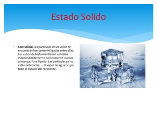 Estado Solido
 Fase sólida: Las partículas en un sólido se
encuentran fuertemente ligadas entre ellas.
Los cubos de hielo mantienen su forma
independientemente del recipiente que los
contenga. Fase líquida: Las partículas ya no
están ordenadas. ... El vapor de agua ocupa
todo el espacio del recipiente.
 