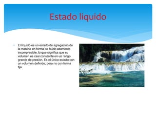 Estado liquido
 El líquido es un estado de agregación de
la materia en forma de fluido altamente
incompresible, lo que significa que su
volumen es casi constante en un rango
grande de presión.​ Es el único estado con
un volumen definido, pero no con forma
fija.
 