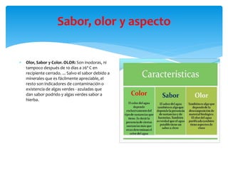 Sabor, olor y aspecto
 Olor, Sabor y Color. OLOR: Son inodoras, ni
tampoco después de 10 días a 26º C en
recipiente cerrado. ... Salvo el sabor debido a
minerales que es fácilmente apreciable, el
resto son indicadores de contaminación o
existencia de algas verdes - azuladas que
dan sabor podrido y algas verdes sabor a
hierba.
 