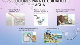 SOLUCIONES PARA EL CUIDADO DEL
AGUA
• Cierra el grifo al
asearte o lavar
utensilios
• Recoge el agua
mientras esperas a
que se caliente
• Cuida las instalaciones de
agua de tu casa
• Usa los electrodomésticos
de manera eficiente
No contamines el
agua
 