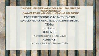 “AÑO DEL BICENTENARIO DEL PERÚ: 200 AÑOS DE
INDEPENDENCIA”
“UNIVERSIDAD NACIONAL HERMILIO VALDIZÁN”
FACULTAD DE CIENCIAS DE LA EDUCACIÓN
ESCUELA PROFESIONAL DE EDUCACIÓN PRIMARIA
TEMA:
✓ El agua
DOCENTE:
✓ Montes Rayo Bethel Cayo
ALUMNOS:
➢ Lucas De La O, Susana Celia
1
 