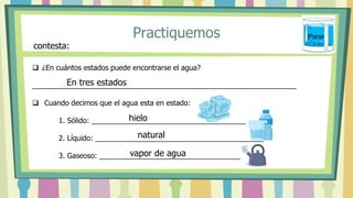 Practiquemos
 ¿En cuántos estados puede encontrarse el agua?
__________________________________________________________________
 Cuando decimos que el agua esta en estado:
1. Sólido: ___________________________________________
2. Líquido: __________________________________________
3. Gaseoso: _________________________________________
contesta:
En tres estados
hielo
natural
vapor de agua
Parar
 