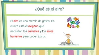 ¿Qué es el aire?
El aire es una mezcla de gases. En
el aire está el oxígeno que
necesitan los animales y los seres
humanos para poder existir.
 