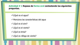 Actividad # 1 Repasa de forma oral contestando las siguientes
preguntas.
¿Qué es el agua?
 Menciona las características del agua
 ¿Qué es el aire?
 ¿Qué es el viento?
 ¿Qué es brisa?
 ¿Qué es ráfaga de viento?
 