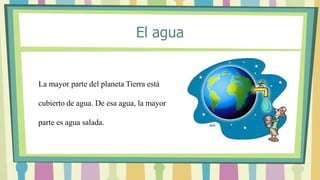 La mayor parte del planeta Tierra está
cubierto de agua. De esa agua, la mayor
parte es agua salada.
El agua
 