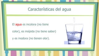 Características del agua
El agua es incolora (no tiene
color), es insípida (no tiene sabor)
y es inodora (no tienen olor).
 