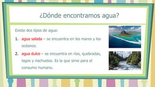 Existe dos tipos de agua:
1. agua salada – se encuentra en los mares y los
océanos.
2. agua dulce – se encuentra en ríos, quebradas,
lagos y riachuelos. Es la que sirve para el
consumo humano.
¿Dónde encontramos agua?
 