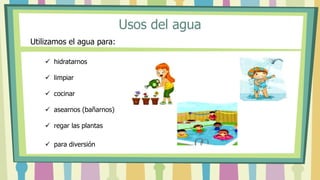 Usos del agua
 hidratarnos
 limpiar
 cocinar
 asearnos (bañarnos)
 regar las plantas
 para diversión
Utilizamos el agua para:
 