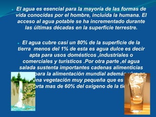 ● El agua es esencial para la mayoría de las formas de
vida conocidas por el hombre, incluida la humana. El
acceso al agua potable se ha incrementado durante
las últimas décadas en la superficie terrestre.
● El agua cubre casi un 80% de la superficie de la
tierra menos del 1% de esta es agua dulce es decir
apta para usos domésticos ,industriales o
comerciales y turísticos .Por otra parte ,el agua
salada sustenta importantes cadenas alimenticias
claves para la alimentación mundial además vive en
ella una vegetación muy pequeña que es la que
aporta mas de 60% del oxigeno de la tierra.
 