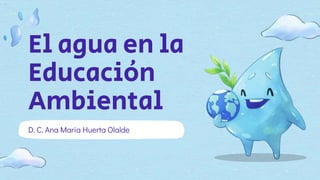 El agua en la
Educación
Ambiental
D. C. Ana Maria Huerta Olalde
 