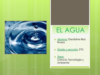EL AGUA
 Alumna: Geraldine Blas
Rivera
 Grado y sección: 5°G
 Área:
Ciencia, Tecnología y
Ambiente
 