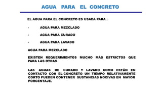 AGUA PARA EL CONCRETO
EL AGUA PARA EL CONCRETO ES USADA PARA :
- AGUA PARA MEZCLADO
- AGUA PARA CURADO
- AGUA PARA LAVADO
AGUA PARA MEZCLADO
LAS AGUAS DE CURADO Y LAVADO COMO ESTÁN EN
CONTACTO CON EL CONCRETO UN TIEMPO RELATIVAMENTE
CORTO PUEDEN CONTENER SUSTANCIAS NOCIVAS EN MAYOR
PORCENTAJE.
EXISTEN REQUERIMIENTOS MUCHO MÁS ESTRICTOS QUE
PARA LAS OTRAS
 