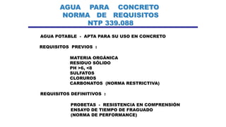 AGUA PARA CONCRETO
NORMA DE REQUISITOS
NTP 339.088
AGUA POTABLE - APTA PARA SU USO EN CONCRETO
REQUISITOS PREVIOS :
MATERIA ORGÁNICA
RESIDUO SÓLIDO
PH >6, <8
SULFATOS
CLORUROS
CARBONATOS (NORMA RESTRICTIVA)
REQUISITOS DEFINITIVOS :
PROBETAS - RESISTENCIA EN COMPRENSIÓN
ENSAYO DE TIEMPO DE FRAGUADO
(NORMA DE PERFORMANCE)
 