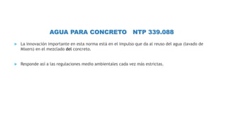 AGUA PARA CONCRETO NTP 339.088
 La innovación importante en esta norma está en el impulso que da al reuso del agua (lavado de
Mixers) en el mezclado del concreto.
 Responde así a las regulaciones medio ambientales cada vez más estrictas.
 