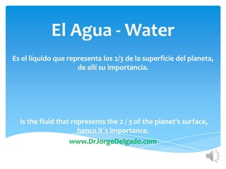 El Agua - Water
Es el líquido que representa los 2/3 de la superficie del planeta,
                     de allí su importancia.




  Is the fluid that represents the 2 / 3 of the planet's surface,
                      hence it´s importance.
                   www.DrJorgeDelgado.com
 