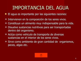IMPORTANCIA DEL AGUA El agua es importante por las siguientes razones: Intervienen en la composición de los seres vivos. Constituye un alimento muy indispensable para la vida. Disuelve sustancias nutritivas para ser transportadas dentro del organismo. Actúa como vehiculo de transporte de diversas sustancias en el interior de los seres vivos. Sirve como ambiente de gran cantidad de  organismos, peces, algas etc. 