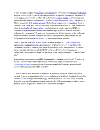 El agua (del latín aqua) es una sustancia cuya molécula está formada por dos átomos de hidrógeno
y uno de oxígeno (H2O). Es esencial para la supervivencia de todas las formas conocidas de vida. El
término agua, generalmente, se refiere a la sustancia en su estado líquido, pero la misma puede
hallarse en su forma sólida llamada hielo, y en forma gaseosa denominada vapor. El agua cubre el
71% de la superficie de la corteza terrestre.[2] Se localiza principalmente en los océanos donde se
concentra el 96,5% del agua total, los glaciares y casquetes polares poseen el 1,74%, los depósitos
subterráneos (acuíferos), los permafrost y los glaciares continentales suponen el 1,72% y el
restante 0,04% se reparte en orden decreciente entre lagos, humedad del suelo, atmósfera,
embalses, ríos y seres vivos.[3] El agua es un elemento común del sistema solar, hecho confirmado
en descubrimientos recientes. Puede ser encontrada, principalmente, en forma de hielo; de
hecho, es el material base de los cometas y el vapor que compone sus colas.

Desde el punto de vista físico, el agua circula constantemente en un ciclo de evaporación o
transpiración (evapotranspiración), precipitación, y desplazamiento hacia el mar. Los vientos
transportan tanto vapor de agua como el que se vierte en los mares mediante su curso sobre la
tierra, en una cantidad aproximada de 45.000 km³ al año. En tierra firme, la evaporación y
transpiración contribuyen con 74.000 km³ anuales al causar precipitaciones de 119.000 km³ cada
año.[4]

Se estima que aproximadamente el 70% del agua dulce es usada para agricultura.[5] El agua en la
industria absorbe una media del 20% del consumo mundial, empleándose en tareas de
refrigeración, transporte y como disolvente de una gran variedad de sustancias químicas. El
consumo doméstico absorbe el 10% restante.[6]


El agua es esencial para la mayoría de las formas de vida conocidas por el hombre, incluida la
humana. El acceso al agua potable se ha incrementado durante las últimas décadas en la superficie
terrestre.[7] [8] Sin embargo estudios de la FAO, estiman que uno de cada cinco países en vías de
desarrollo tendrá problemas de escasez de agua antes del 2030; en esos países es vital un menor
gasto de agua en la agricultura modernizando los sistemas de riego.[6]
 