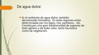 De agua dulce:
Es el ambiente de agua dulce, también
denominado limnobios. En estas regiones están
determinadas por los lagos, ríos, pantanos… etc.
Constituyen una gran biodiversidad de especies de
todo género y de todo color, tanto faunística
como de vegetación.
 