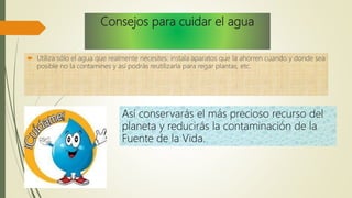 Consejos para cuidar el agua
 Utiliza sólo el agua que realmente necesites: instala aparatos que la ahorren cuando y donde sea
posible no la contamines y así podrás reutilizarla para regar plantas, etc.
Así conservarás el más precioso recurso del
planeta y reducirás la contaminación de la
Fuente de la Vida.
 
