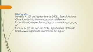 Bibliografía
Herrera, A. (07 de Septiembre de 2008). Eco- Portal.net.
Obtenido de http://www.ecoportal.net/Temas-
Especiales/Agua/problemas_de_contaminacion_en_el_ag
a/
Lucero, A. (09 de Julio de 2016). Significados. Obtenido
https://www.significados.com/ciclo-del-agua/
 