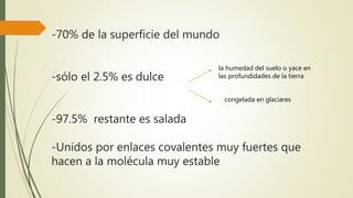 -70% de la superficie del mundo
-sólo el 2.5% es dulce
-97.5% restante es salada
-Unidos por enlaces covalentes muy fuertes que
hacen a la molécula muy estable
la humedad del suelo o yace en
las profundidades de la tierra
congelada en glaciares
 