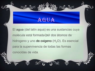 AGUA
El agua (del latín aqua) es una sustancias cuya
molécula está formada por dos átomos de
hidrogeno y uno de oxigeno (H2O). Es esencial
para la supervivencia de todas las formas
conocidas de vida.
 