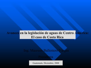 Ing. Maureen Ballestero Vargas Presidenta  Guatemala. Diciembre, 2008 Avances en la legislación de aguas de Centro América: El caso de Costa Rica   