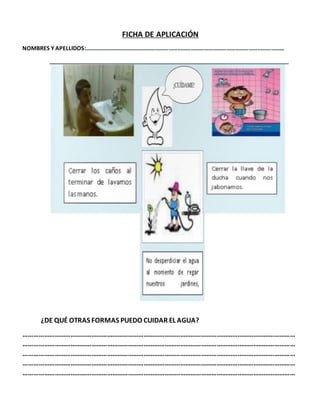 FICHA DE APLICACIÓN
NOMBRES Y APELLIDOS:………………………………………………………………………………………………………………………
¿DE QUÉ OTRAS FORMAS PUEDO CUIDAR EL AGUA?
…………………………………………………………………………………………………………………………………………
…………………………………………………………………………………………………………………………………………
…………………………………………………………………………………………………………………………………………
…………………………………………………………………………………………………………………………………………
…………………………………………………………………………………………………………………………………………
 
