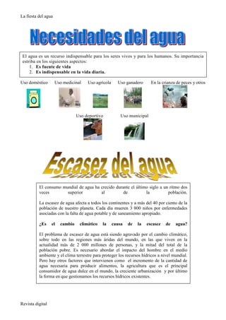 La fiesta del agua




 El agua es un recurso indispensable para los seres vivos y para los humanos. Su importancia
 estriba en los siguientes aspectos:
     1. Es fuente de vida
     2. Es indispensable en la vida diaria.

Uso doméstico        Uso medicinal   Uso agrícola     Uso ganadero      En la crianza de peces y otros




                                Uso deportivo           Uso municipal




          El consumo mundial de agua ha crecido durante el último siglo a un ritmo dos
          veces        superior         al          de          la          población.

          La escasez de agua afecta a todos los continentes y a más del 40 por ciento de la
          población de nuestro planeta. Cada día mueren 3 800 niños por enfermedades
          asociadas con la falta de agua potable y de saneamiento apropiado.

          ¿Es     el   cambio    climático   la     causa   de   la   escasez   de   agua?

          El problema de escasez de agua está siendo agravado por el cambio climático,
          sobre todo en las regiones más áridas del mundo, en las que viven en la
          actualidad más de 2 000 millones de personas, y la mitad del total de la
          población pobre. Es necesario abordar el impacto del hombre en el medio
          ambiente y el clima terrestre para proteger los recursos hídricos a nivel mundial.
          Pero hay otros factores que intervienen como el incremento de la cantidad de
          agua necesaria para producir alimentos, la agricultura que es el principal
          consumidor de agua dulce en el mundo, la creciente urbanización y por último
          la forma en que gestionamos los recursos hídricos existentes.




Revista digital
 