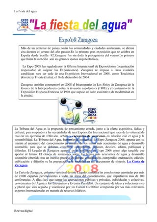La fiesta del agua




     Más de un centenar de países, todas las comunidades y ciudades autónomas, se dieron
     cita durante el verano del año pasado.En la primera gran exposición que se celebra en
     España desde Sevilla 92.Zaragoza fue sin duda la protagonista del verano.Lo primero
     que llama la atención son los grandes iconos arquitectónicos.

      La Expo 2008 fue regulada por la Oficina Internacional de Exposiciones (organización
     responsable de asignar las Exposiciones). Zaragoza se impuso a otras ciudades
     candidatas para ser sede de una Exposicion Internacional en 2008, como Tesalónica
     (Grecia) y Trieste (Italia), el 16 de diciembre de 2004.

     Zaragoza también conmemoró en 2008 el bicentenario de Los Sitios de Zaragoza de la
     Guerra de la Independencia contra la invasión napoleónica (1808) y el centenario de la
     Exposición Hispano-Francesa de 1908 que supuso un salto cualitativo de modernidad en
     la ciudad.




La Tribuna del Agua es la propuesta de pensamiento creada, junto a la oferta expositiva, lúdica y
cultural, para responder a las necesidades de una Exposición Internacional que nace de la voluntad de
realizar un ejercicio de reflexión, debate y encuentro de soluciones en relación con el agua y la
sostenibilidad. La Tribuna del Agua, herramienta intelectual de Expo Zaragoza 2008, apunta con su
misión al encuentro del conocimiento en materia de los temas más acuciantes de agua y desarrollo
sostenible, para que se debatan, concilien, compendien, ordenen, destilen, editen, publiquen y
difundan. El Legado de Zaragoza aparece en el horizonte de Expo 2008 como algo tangible que
aportar al futuro. El elenco de soluciones sobre los temas más acuciantes de agua y desarrollo
sostenible obtenido tras un intenso proceso de debate, conciliación, compendio, ordenación, edición,
publicación y difusión se ha presentado a la sociedad en un documento de síntesis: La Carta de
Zaragoza.

La Carta de Zaragoza, columna vertebral de este Legado, sintetiza las conclusiones aportadas por más
de 2.000 expertos pertenecientes a todas las áreas del conocimiento, que impartieron más de 200
conferencias. A ellas, hay que sumar las aportaciones públicas y privadas, individuales y colectivas,
provenientes del Ágora y los Encuentros y Eventos Paralelos. Un conjunto de ideas y soluciones rico
y plural que será seguido y valorizado por un Comité Científico compuesto por los más relevantes
expertos internacionales en materia de recursos hídricos.




Revista digital
 