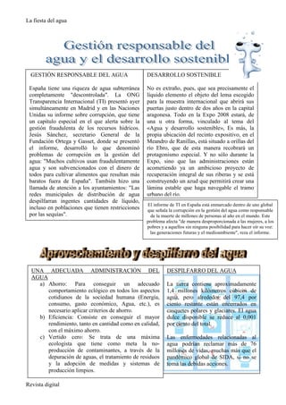 La fiesta del agua




  GESTIÓN RESPONSABLE DEL AGUA                     DESARROLLO SOSTENIBLE

 España tiene una riqueza de agua subterránea      No es extraño, pues, que sea precisamente el
 completamente "descontrolada". La ONG             líquido elemento el objeto del lema escogido
 Transparencia Internacional (TI) presentó ayer    para la muestra internacional que abrirá sus
 simultáneamente en Madrid y en las Naciones       puertas justo dentro de dos años en la capital
 Unidas su informe sobre corrupción, que tiene     aragonesa. Todo en la Expo 2008 estará, de
 un capítulo especial en el que alerta sobre la    una u otra forma, vinculado al tema del
 gestión fraudulenta de los recursos hídricos.     «Agua y desarrollo sostenible», Es más, la
 Jesús Sánchez, secretario General de la           propia ubicación del recinto expositivo, en el
 Fundación Ortega y Gasset, donde se presentó      Meandro de Ranillas, está situado a orillas del
 el informe, desarrolló lo que denominó            río Ebro, que de esta manera recobrará un
 problemas de corrupción en la gestión del         protagonismo especial. Y no sólo durante la
 agua: "Muchos cultivos usan fraudulentamente      Expo, sino que las administraciones están
 agua y son subvencionados con el dinero de        acometiendo ya un ambicioso proyecto de
 todos para cultivar alimentos que resultan más    recuperación integral de sus riberas y se está
 baratos fuera de España". También hizo una        construyendo un azud que permitirá crear una
 llamada de atención a los ayuntamientos: "Las     lámina estable que haga navegable el tramo
 redes municipales de distribución de agua         urbano del río.
 despilfarran ingentes cantidades de líquido,
                                                   El informe de TI en España está enmarcado dentro de uno global
 incluso en poblaciones que tienen restricciones   que señala la corrupción en la gestión del agua como responsable
 por las sequías".                                   de la muerte de millones de personas al año en el mundo. Este
                                                   problema afecta "de manera desproporcionada a las mujeres, a los
                                                   pobres y a aquellos sin ninguna posibilidad para hacer oír su voz:
                                                     las generaciones futuras y el medioambiente", reza el informe.




  UNA ADECUADA ADMINISTRACIÓN DEL                            DESPILFARRO DEL AGUA
  AGUA
    a) Ahorro: Para conseguir un adecuado                    La tierra contiene aproximadamente
       comportamiento eclógico en todos los aspectos         1,4 millones kilómetros cúbicos de
       cotidianos de la sociedad humana (Energía,            agua, pero alrededor del 97,4 por
       consumo, gasto económico, Agua, etc.), es             ciento restante están encerrados en
       necesario aplicar criterios de ahorro.                casquetes polares y glaciares. El agua
    b) Eficiencia: Consiste en conseguir el mayor            dulce disponible se reduce al 0,001
       rendimiento, tanto en cantidad como en calidad,       por ciento del total.
       con el máximo ahorro.
    c) Vertido cero: Se trata de una máxima                  Las enfermedades relacionadas al
       ecologista que tiene como meta la no-                 agua podrían reclamar más de 76
       producción de contaminantes, a través de la           millones de vidas, muchas más que el
       depuración de aguas, el tratamiento de residuos       pandémico global de SIDA, si no se
       y la adopción de medidas y sistemas de                toma las debidas acciones.
       producción limpios.

Revista digital
 