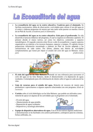 La fiesta del agua




     •   La ecoauditoría del agua en tu centro educativo. Cuaderno para el alumnado. Se
         facilitan cuestionarios, tablas de observación y actividades para valorar el uso del agua en
         el centro y elaborar propuestas de mejora que más tarde serán puestas en marcha a través
         de un Plan de Acción. (Cuaderno para el alumnado).

     •   La ecoauditoría del agua en tu centro educativo. Guía para el profesorado. En ella
         desarrolla el proceso didáctico del programa, el cual se organiza en diferentes capítulos. El
         primero aborda el marco teórico, así como los objetivos, contenidos y aspectos
         metodológicos. El segundo concreta cómo llevar a cabo la ecoauditoría y sugiere aspectos
         organizativos en relación a los recursos humanos, espacios y tiempos. El capítulo tercero
         proporciona información encaminada a elaborar un Plan de Acción adaptado a las
         características de cada centro. Por último, plantea una batería de actividades
         complementarias que tienen por objeto el estudio del ciclo del agua en Baleares. (Guía
         para                                     el                                   profesorado).




     •   El ciclo del agua en las Islas Baleares. Pretende ser una referencia para acercarnos al
         ciclo del agua en las Islas Baleares, desde el abastecimiento a la depuración de aguas
         residuales. Contemplando para ello información de interés sobre el agua en cada una de las
         islas.

     •   Guía de recursos para el estudio del agua. Relación de recursos de interés para
         profundizar o aproximarnos a algunos aspectos relacionados con este programa. (Guía de
         recursos)

     •   Carteles sobre el ciclo hidrológico en las Islas Baleares, que podrán ser utilizados como
         material de apoyo en algunas de las actividades que se programen con el alumnado.

         - El ciclo del agua.
         - Abastecimiento de agua potable.
         - Depuración de aguas residuales.
         - Dispositivos y tecnología ahorradora.

     •   Equipo de dispositivos ahorradores de agua. Con el fin de realizar algunas mediciones
         y demostraciones se ha facilitado a los centros perlizadores, contrapesos para las cisternas,
         bolsas calibradas, etc.




Revista digital
 