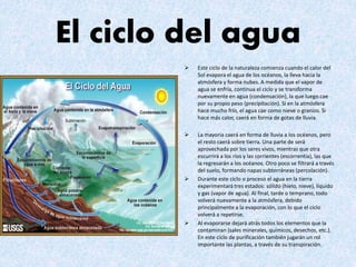 El ciclo del agua
 Este ciclo de la naturaleza comienza cuando el calor del
Sol evapora el agua de los océanos, la lleva hacia la
atmósfera y forma nubes. A medida que el vapor de
agua se enfría, continua el ciclo y se transforma
nuevamente en agua (condensación), la que luego cae
por su propio peso (precipitación). Si en la atmósfera
hace mucho frío, el agua cae como nieve o granizo. Si
hace más calor, caerá en forma de gotas de lluvia.
 La mayoría caerá en forma de lluvia a los océanos, pero
el resto caerá sobre tierra. Una parte de será
aprovechada por los seres vivos, mientras que otra
escurrirá a los ríos y las corrientes (escorrentia), las que
la regresarán a los océanos. Otro poco se filtrará a través
del suelo, formando napas subterráneas (percolación).
 Durante este ciclo o proceso el agua en la tierra
experimentará tres estados: sólido (hielo, nieve), líquido
y gas (vapor de agua). Al final, tarde o temprano, todo
volverá nuevamente a la atmósfera, debido
principalmente a la evaporación, con lo que el ciclo
volverá a repetirse.
 Al evaporarse dejará atrás todos los elementos que la
contaminan (sales minerales, químicos, desechos, etc.).
En este ciclo de purificación también jugarán un rol
importante las plantas, a través de su transpiración.
 