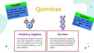Químicas
Positivo y negativo
Un átomo de oxigeno se junta
con 2 de hidrogeno. Como se
ve en la imagen se en un lado
hay energia positiva y en la
otra negativa.
Como hay positivo y negativo,
las cargas eléctricas opuetas se
atraen. Esto lo hace “pegajoso”
y por esto también forma las
gotas.
Se unen