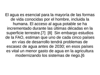 El agua es esencial para la mayoría de las formas
   de vida conocidas por el hombre, incluida la
     humana. El acceso al agua potable se ha
 incrementado durante las últimas décadas en la
superficie terrestre.[7] [8] Sin embargo estudios
de la FAO, estiman que uno de cada cinco países
    en vías de desarrollo tendrá problemas de
 escasez de agua antes de 2030; en esos países
es vital un menor gasto de agua en la agricultura
      modernizando los sistemas de riego.[6
 